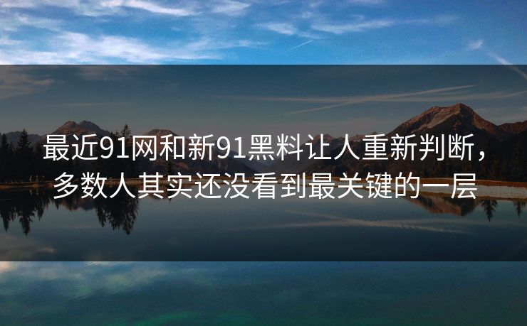 最近91网和新91黑料让人重新判断，多数人其实还没看到最关键的一层
