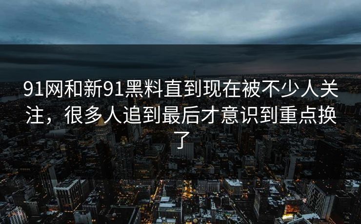 91网和新91黑料直到现在被不少人关注，很多人追到最后才意识到重点换了