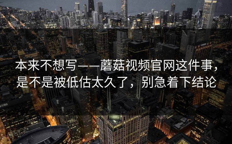 本来不想写——蘑菇视频官网这件事，是不是被低估太久了，别急着下结论