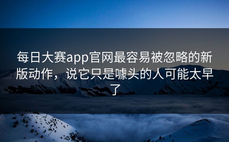 每日大赛app官网最容易被忽略的新版动作，说它只是噱头的人可能太早了