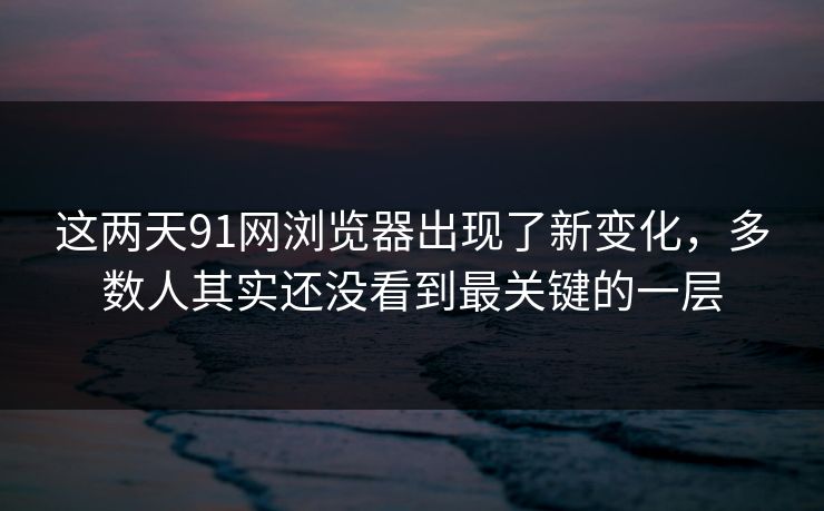 这两天91网浏览器出现了新变化，多数人其实还没看到最关键的一层