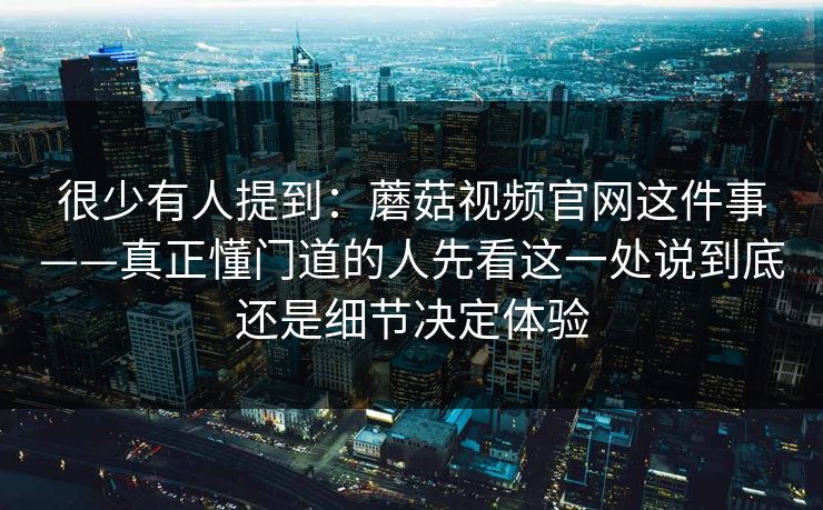 很少有人提到：蘑菇视频官网这件事——真正懂门道的人先看这一处说到底还是细节决定体验