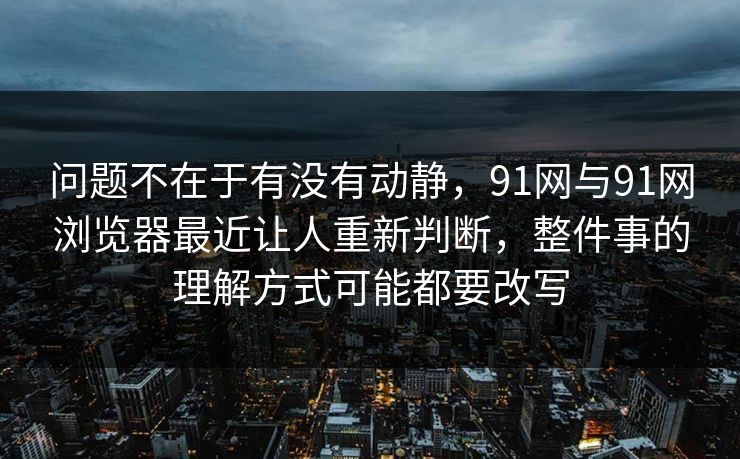问题不在于有没有动静，91网与91网浏览器最近让人重新判断，整件事的理解方式可能都要改写