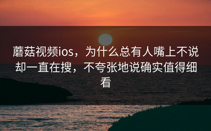 蘑菇视频ios，为什么总有人嘴上不说却一直在搜，不夸张地说确实值得细看