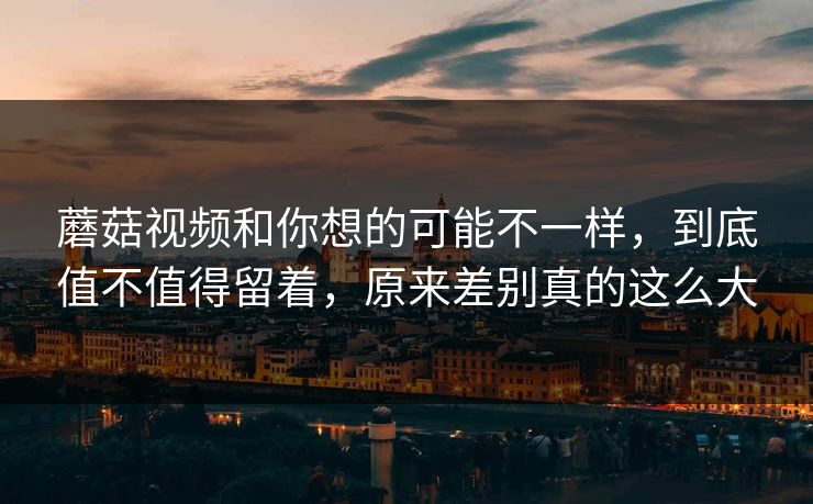 蘑菇视频和你想的可能不一样，到底值不值得留着，原来差别真的这么大
