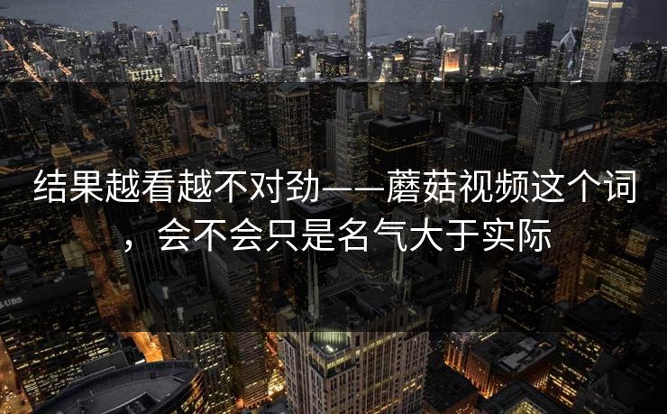 结果越看越不对劲——蘑菇视频这个词，会不会只是名气大于实际
