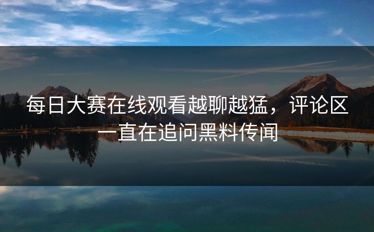 每日大赛在线观看越聊越猛，评论区一直在追问黑料传闻