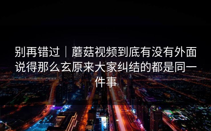 别再错过｜蘑菇视频到底有没有外面说得那么玄原来大家纠结的都是同一件事