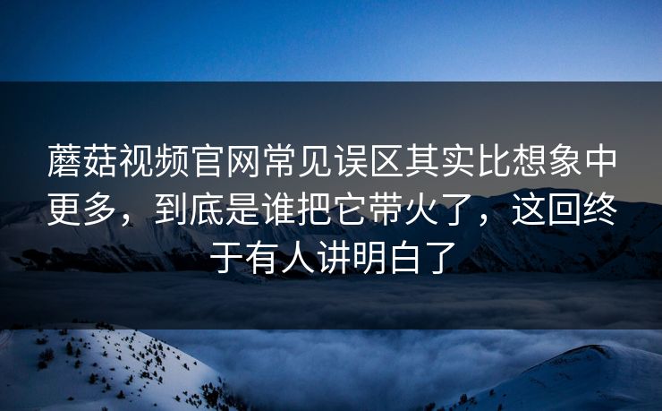 蘑菇视频官网常见误区其实比想象中更多，到底是谁把它带火了，这回终于有人讲明白了