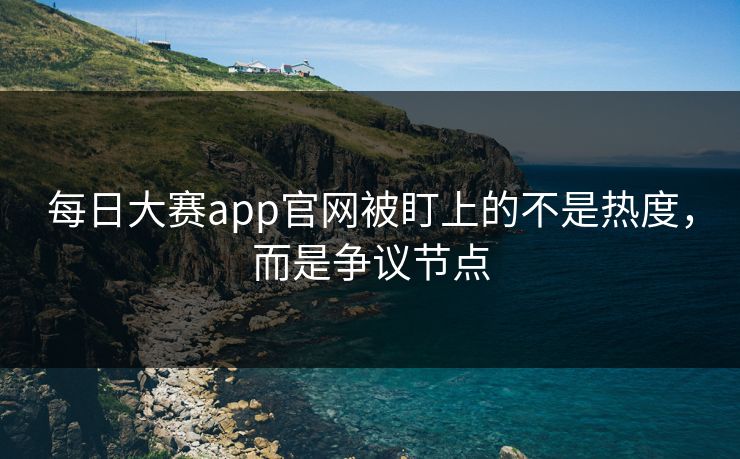每日大赛app官网被盯上的不是热度，而是争议节点