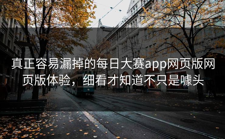 真正容易漏掉的每日大赛app网页版网页版体验，细看才知道不只是噱头