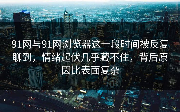 91网与91网浏览器这一段时间被反复聊到，情绪起伏几乎藏不住，背后原因比表面复杂