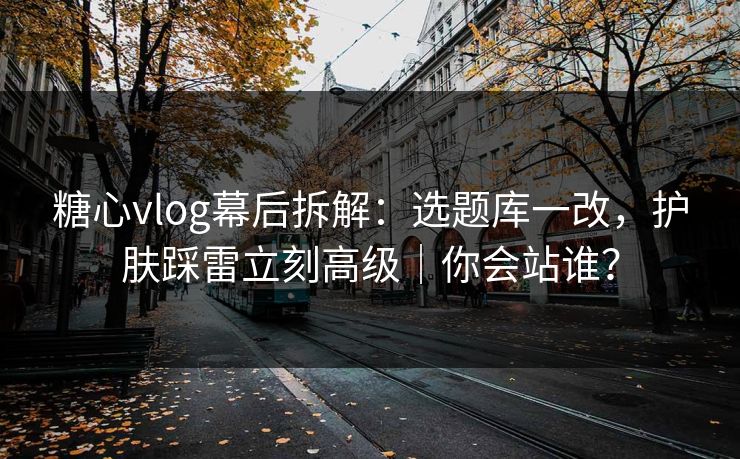 糖心vlog幕后拆解：选题库一改，护肤踩雷立刻高级｜你会站谁？