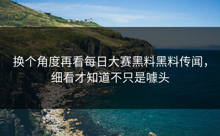 换个角度再看每日大赛黑料黑料传闻，细看才知道不只是噱头