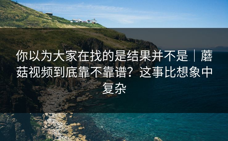 你以为大家在找的是结果并不是｜蘑菇视频到底靠不靠谱？这事比想象中复杂