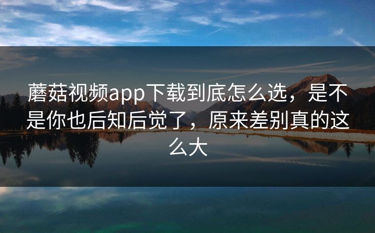 蘑菇视频app下载到底怎么选，是不是你也后知后觉了，原来差别真的这么大