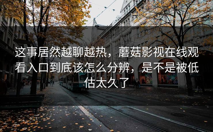 这事居然越聊越热，蘑菇影视在线观看入口到底该怎么分辨，是不是被低估太久了