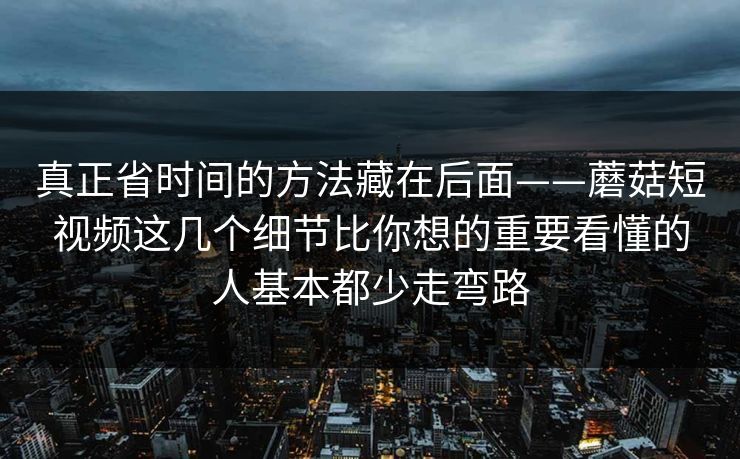 真正省时间的方法藏在后面——蘑菇短视频这几个细节比你想的重要看懂的人基本都少走弯路