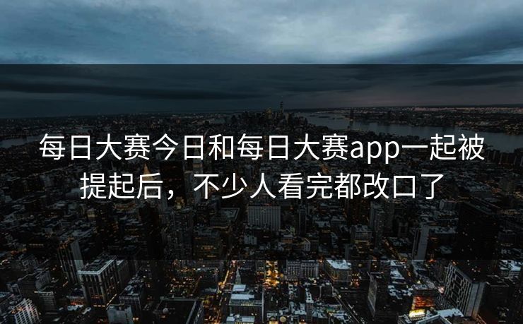 每日大赛今日和每日大赛app一起被提起后，不少人看完都改口了