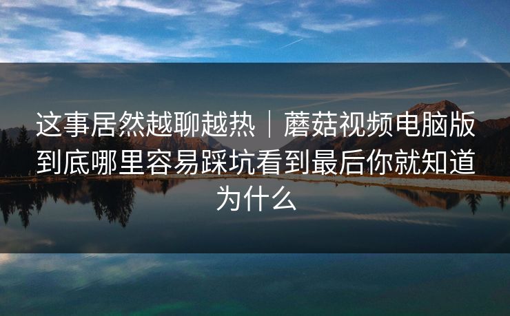 这事居然越聊越热｜蘑菇视频电脑版到底哪里容易踩坑看到最后你就知道为什么