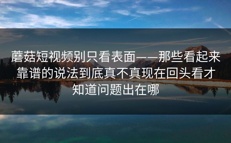 蘑菇短视频别只看表面——那些看起来靠谱的说法到底真不真现在回头看才知道问题出在哪