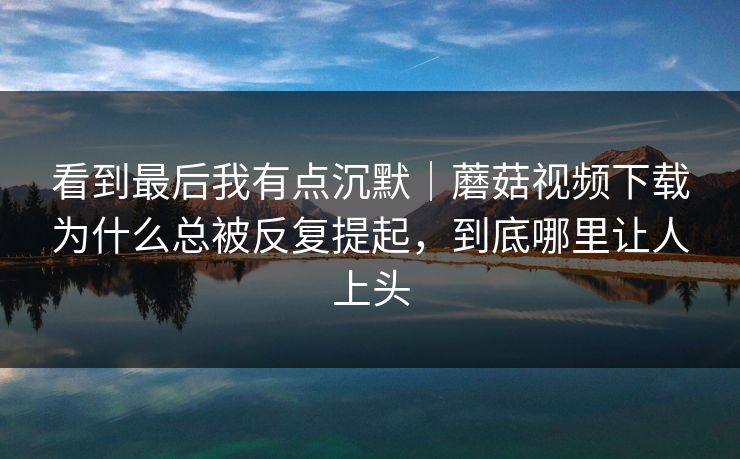 看到最后我有点沉默｜蘑菇视频下载为什么总被反复提起，到底哪里让人上头