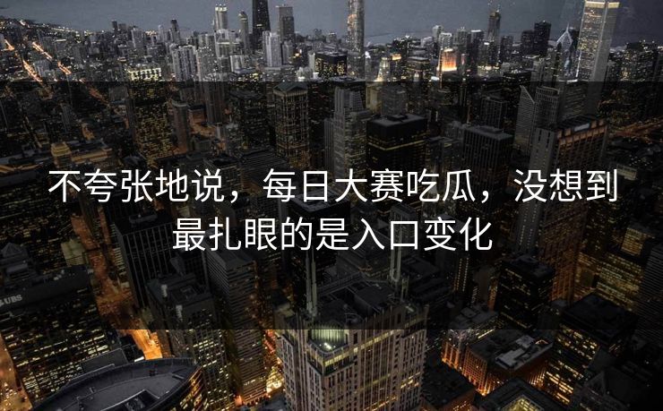 不夸张地说，每日大赛吃瓜，没想到最扎眼的是入口变化