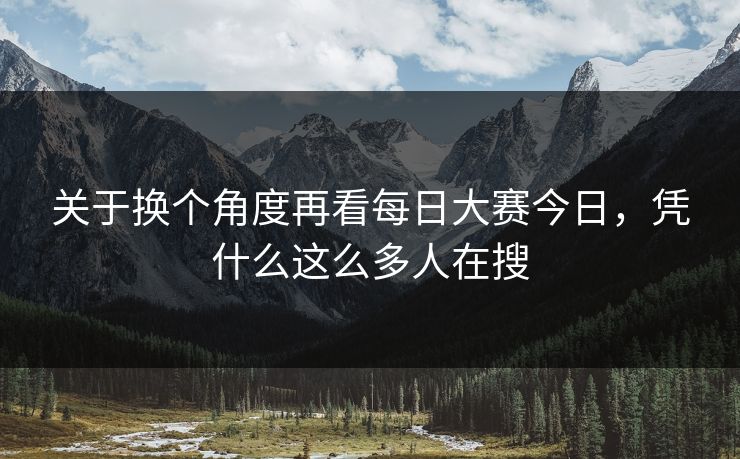 关于换个角度再看每日大赛今日，凭什么这么多人在搜