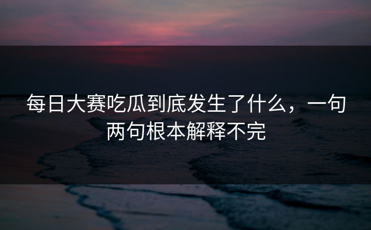 每日大赛吃瓜到底发生了什么，一句两句根本解释不完