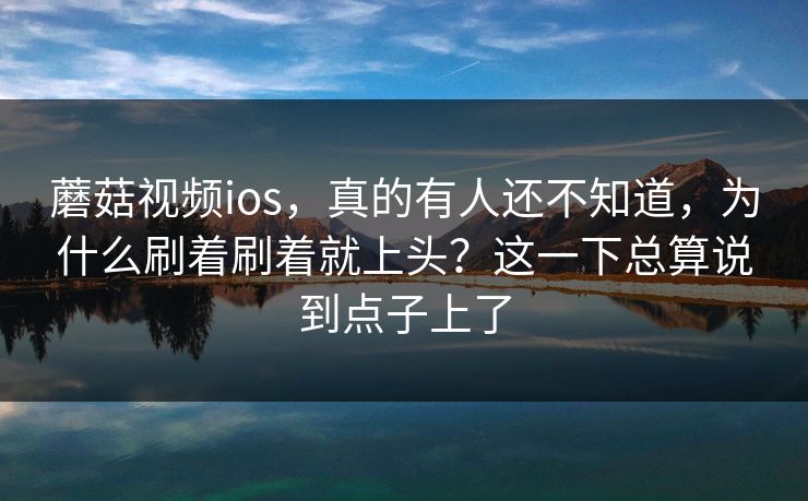 蘑菇视频ios，真的有人还不知道，为什么刷着刷着就上头？这一下总算说到点子上了