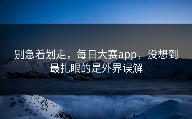 别急着划走，每日大赛app，没想到最扎眼的是外界误解
