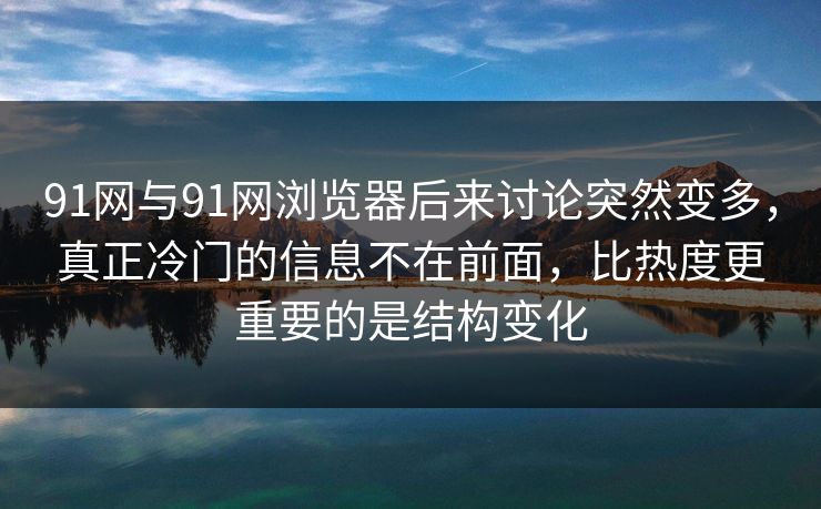 91网与91网浏览器后来讨论突然变多，真正冷门的信息不在前面，比热度更重要的是结构变化