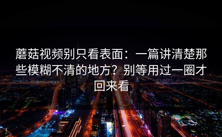蘑菇视频别只看表面：一篇讲清楚那些模糊不清的地方？别等用过一圈才回来看