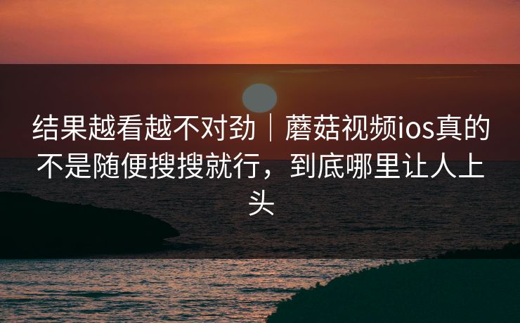 结果越看越不对劲｜蘑菇视频ios真的不是随便搜搜就行，到底哪里让人上头