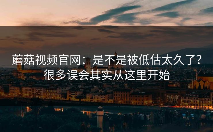 蘑菇视频官网：是不是被低估太久了？很多误会其实从这里开始