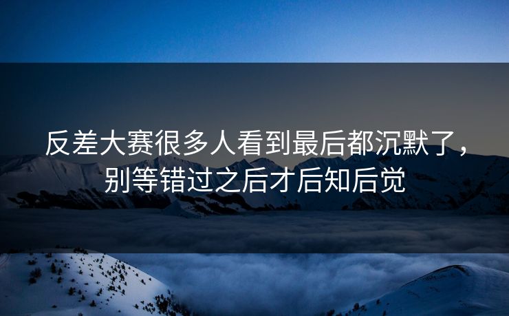 反差大赛很多人看到最后都沉默了，别等错过之后才后知后觉