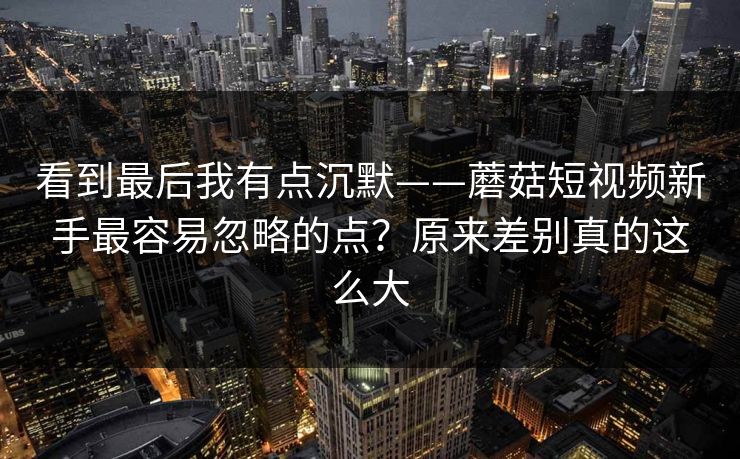 看到最后我有点沉默——蘑菇短视频新手最容易忽略的点？原来差别真的这么大