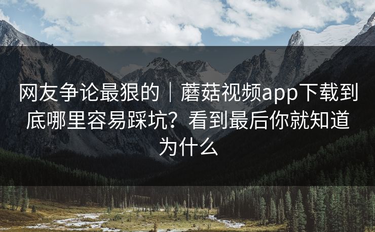 网友争论最狠的｜蘑菇视频app下载到底哪里容易踩坑？看到最后你就知道为什么