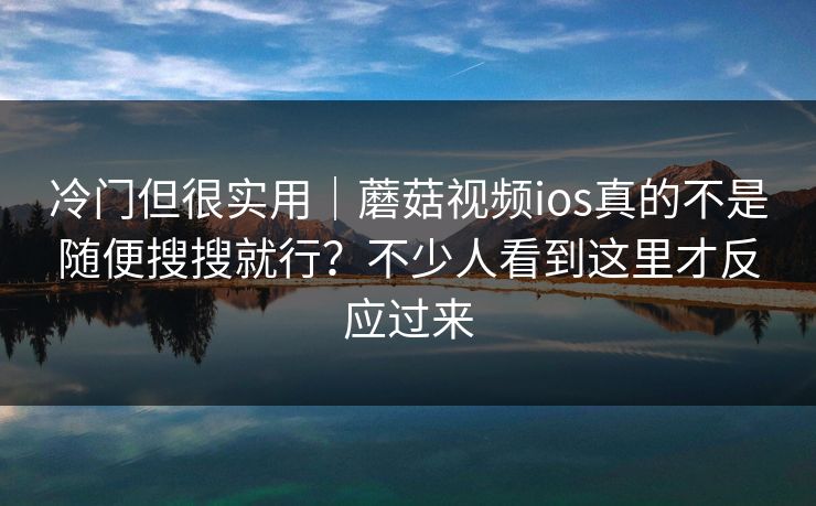 冷门但很实用｜蘑菇视频ios真的不是随便搜搜就行？不少人看到这里才反应过来