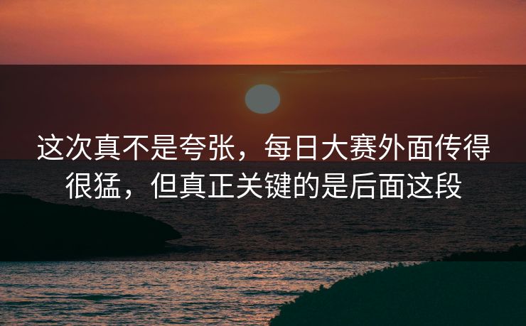 这次真不是夸张，每日大赛外面传得很猛，但真正关键的是后面这段