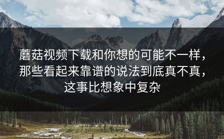 蘑菇视频下载和你想的可能不一样，那些看起来靠谱的说法到底真不真，这事比想象中复杂