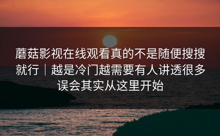 蘑菇影视在线观看真的不是随便搜搜就行｜越是冷门越需要有人讲透很多误会其实从这里开始