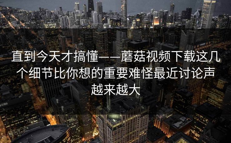 直到今天才搞懂——蘑菇视频下载这几个细节比你想的重要难怪最近讨论声越来越大