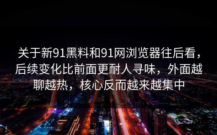 关于新91黑料和91网浏览器往后看，后续变化比前面更耐人寻味，外面越聊越热，核心反而越来越集中