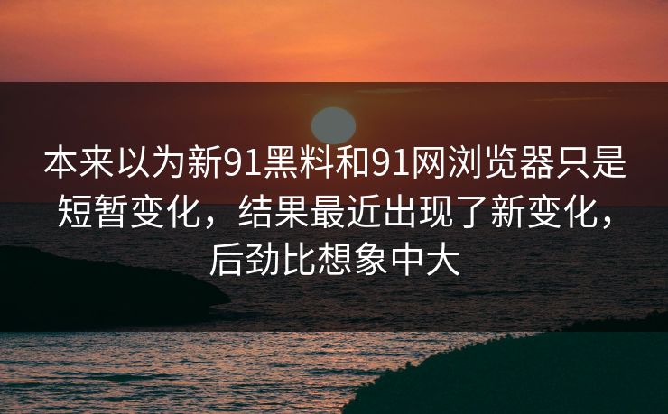 本来以为新91黑料和91网浏览器只是短暂变化，结果最近出现了新变化，后劲比想象中大