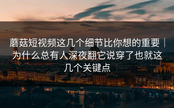 蘑菇短视频这几个细节比你想的重要｜为什么总有人深夜翻它说穿了也就这几个关键点