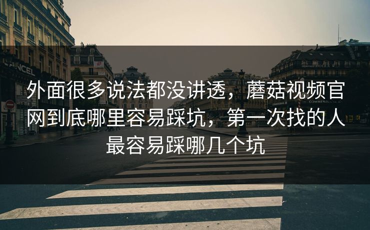 外面很多说法都没讲透，蘑菇视频官网到底哪里容易踩坑，第一次找的人最容易踩哪几个坑