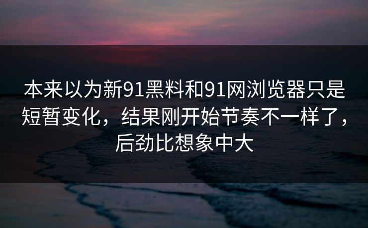 本来以为新91黑料和91网浏览器只是短暂变化，结果刚开始节奏不一样了，后劲比想象中大