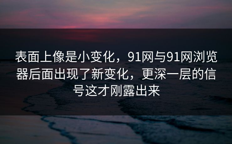 表面上像是小变化，91网与91网浏览器后面出现了新变化，更深一层的信号这才刚露出来