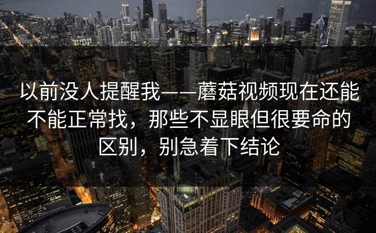 以前没人提醒我——蘑菇视频现在还能不能正常找，那些不显眼但很要命的区别，别急着下结论